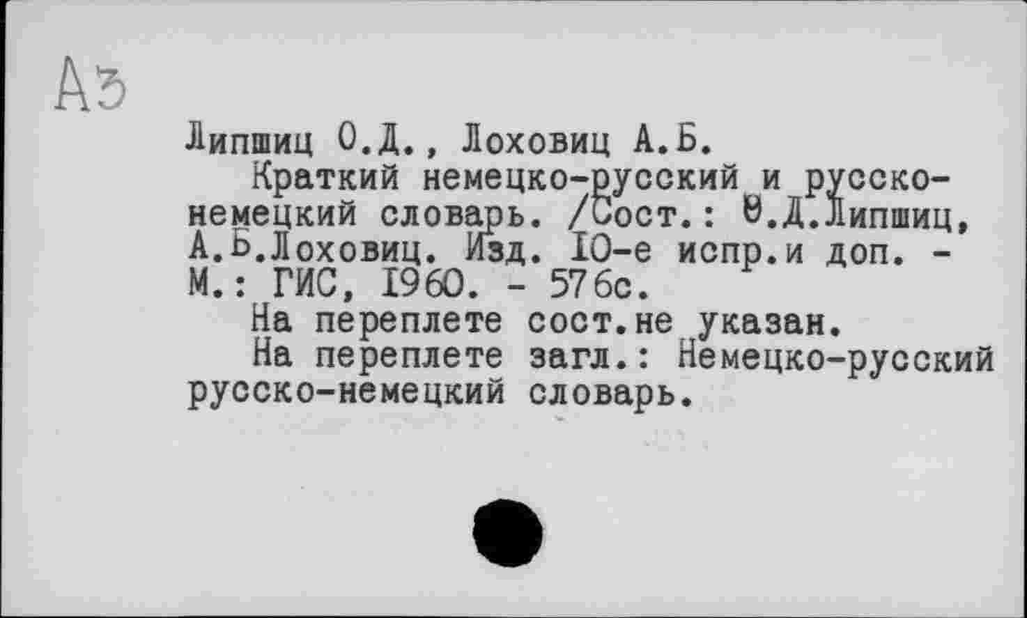 ﻿Аб
Липшиц О.Д., Лоховиц А.Б.
Краткий немецко-русский и русско-немецкий словарь. /Сост.: 0.Д.Липшиц, А.Б.Лоховиц. Изд. 10-е испр.и доп. -М.: ГИС, I960. - 576с.
На переплете сост.не указан.
На переплете загл.: Немецко-русский русско-немецкий словарь.